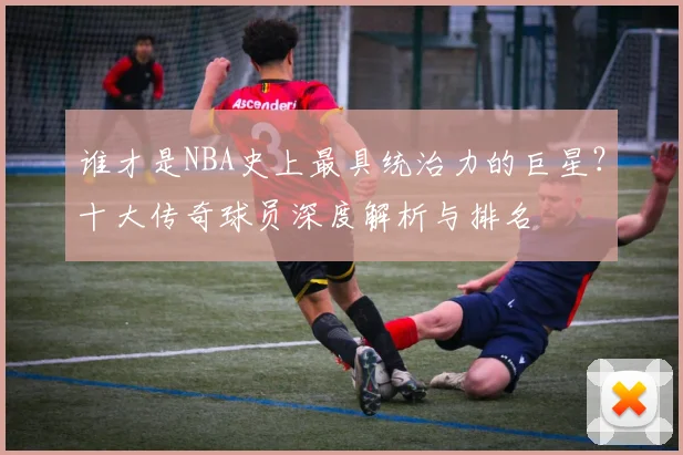 谁才是NBA史上最具统治力的巨星?十大传奇球员深度解析与排名