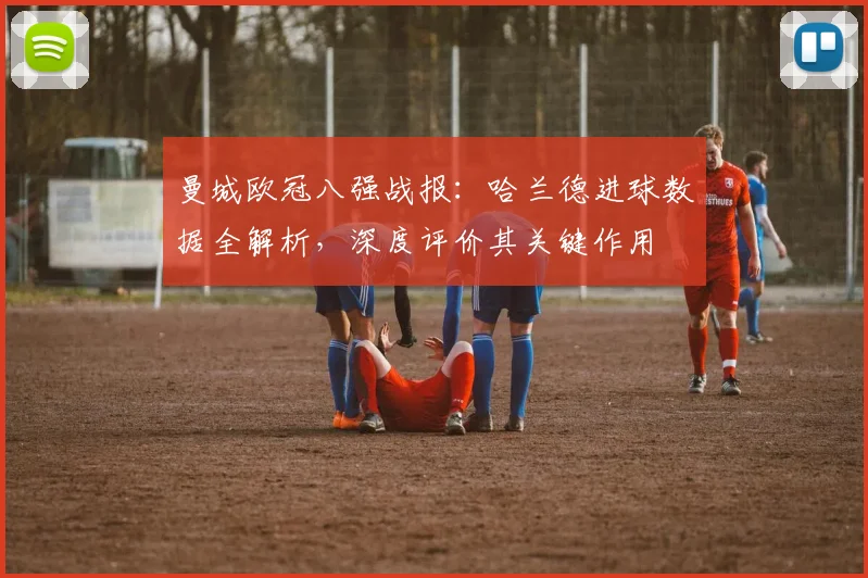 曼城欧冠八强战报:哈兰德进球数据全解析,深度评价其关键作用