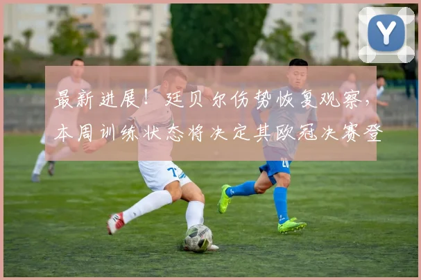 最新进展！廷贝尔伤势恢复观察，本周训练状态将决定其欧冠决赛登场命运