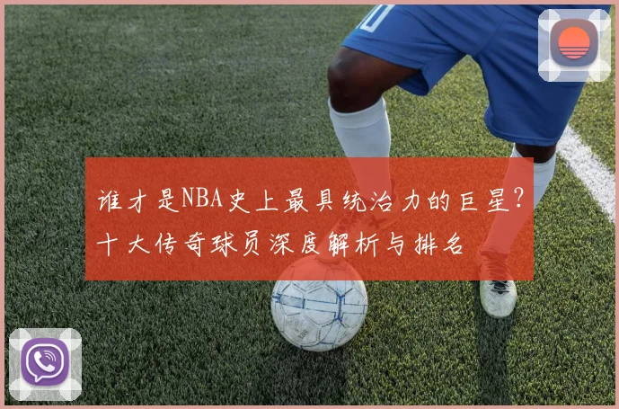 谁才是NBA史上最具统治力的巨星？十大传奇球员深度解析与排名